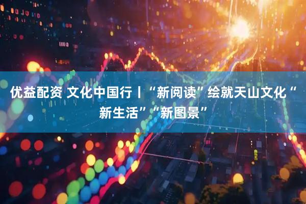 优益配资 文化中国行丨“新阅读”绘就天山文化“新生活”“新图景”