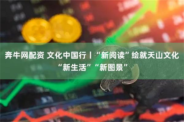 奔牛网配资 文化中国行丨“新阅读”绘就天山文化“新生活”“新图景”