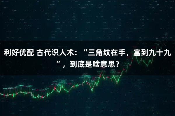 利好优配 古代识人术：“三角纹在手，富到九十九”，到底是啥意思？