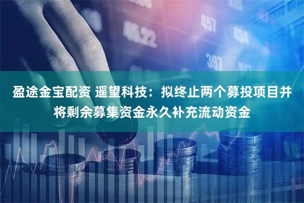 盈途金宝配资 遥望科技：拟终止两个募投项目并将剩余募集资金永久补充流动资金