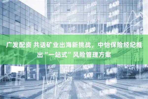 广发配资 共话矿业出海新挑战，中怡保险经纪推出“一站式”风险管理方案