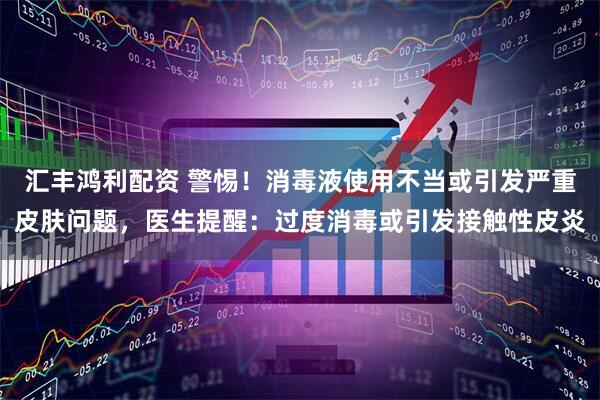 汇丰鸿利配资 警惕！消毒液使用不当或引发严重皮肤问题，医生提醒：过度消毒或引发接触性皮炎
