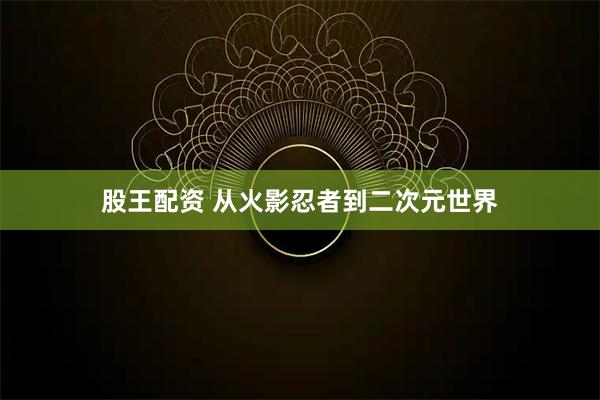 股王配资 从火影忍者到二次元世界