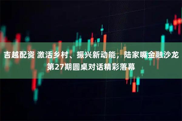 吉越配资 激活乡村、振兴新动能，陆家嘴金融沙龙第27期圆桌对话精彩落幕