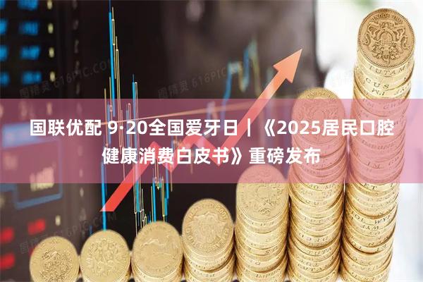 国联优配 9·20全国爱牙日｜《2025居民口腔健康消费白皮书》重磅发布