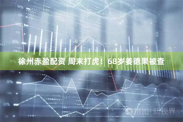 徐州赤盈配资 周末打虎！68岁姜德果被查