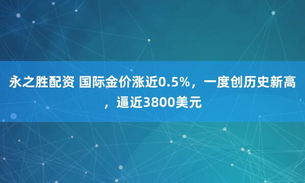 永之胜配资 国际金价涨近0.5%，一度创历史新高，逼近3800美元