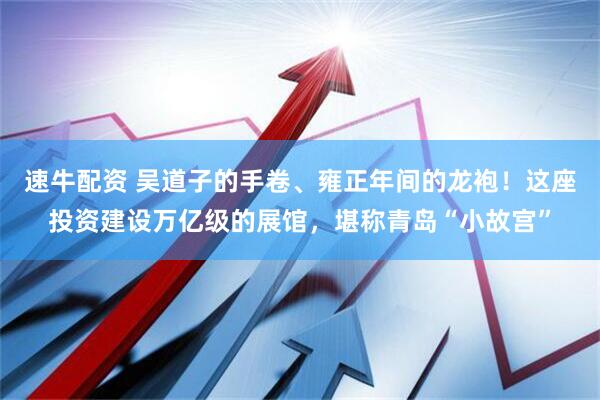 速牛配资 吴道子的手卷、雍正年间的龙袍！这座投资建设万亿级的展馆，堪称青岛“小故宫”