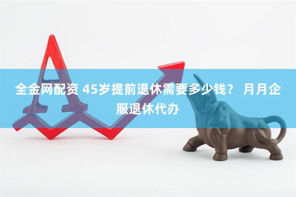 全金网配资 45岁提前退休需要多少钱？ 月月企服退休代办