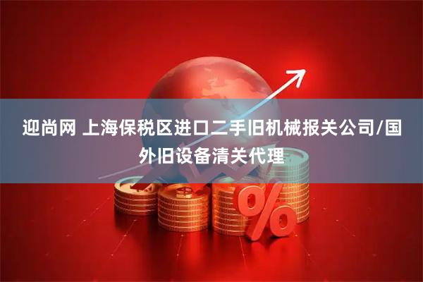 迎尚网 上海保税区进口二手旧机械报关公司/国外旧设备清关代理