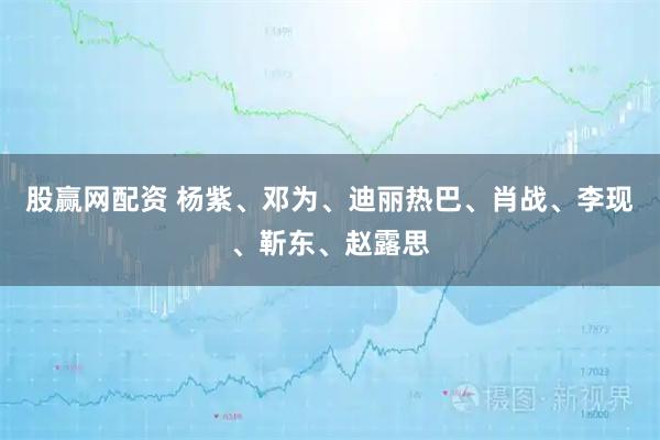 股赢网配资 杨紫、邓为、迪丽热巴、肖战、李现、靳东、赵露思