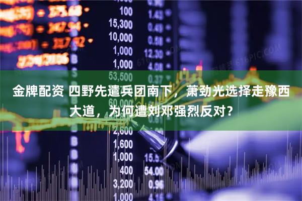 金牌配资 四野先遣兵团南下，萧劲光选择走豫西大道，为何遭刘邓强烈反对？