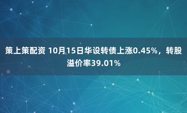 策上策配资 10月15日华设转债上涨0.45%，转股溢价率39.01%