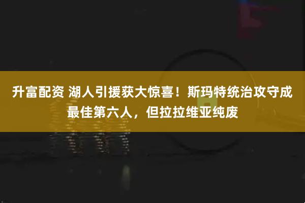 升富配资 湖人引援获大惊喜！斯玛特统治攻守成最佳第六人，但拉拉维亚纯废