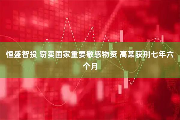恒盛智投 窃卖国家重要敏感物资 高某获刑七年六个月