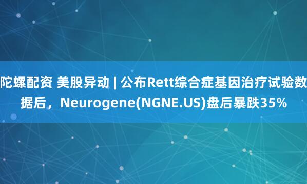 陀螺配资 美股异动 | 公布Rett综合症基因治疗试验数据后，Neurogene(NGNE.US)盘后暴跌35%