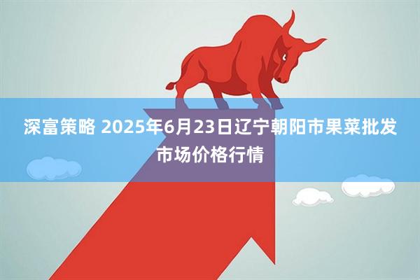 深富策略 2025年6月23日辽宁朝阳市果菜批发市场价格行情