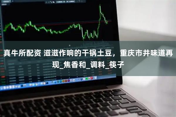 真牛所配资 滋滋作响的干锅土豆，重庆市井味道再现_焦香和_调料_筷子