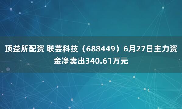 顶益所配资 联芸科技（688449）6月27日主力资金净卖出340.61万元