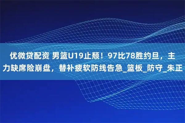 优微贷配资 男篮U19止颓！97比78胜约旦，主力缺席险崩盘，替补疲软防线告急_篮板_防守_朱正