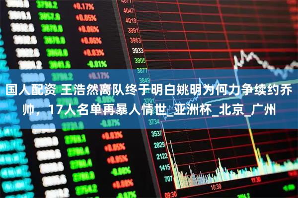 国人配资 王浩然离队终于明白姚明为何力争续约乔帅，17人名单再暴人情世_亚洲杯_北京_广州