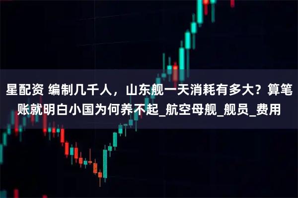 星配资 编制几千人，山东舰一天消耗有多大？算笔账就明白小国为何养不起_航空母舰_舰员_费用