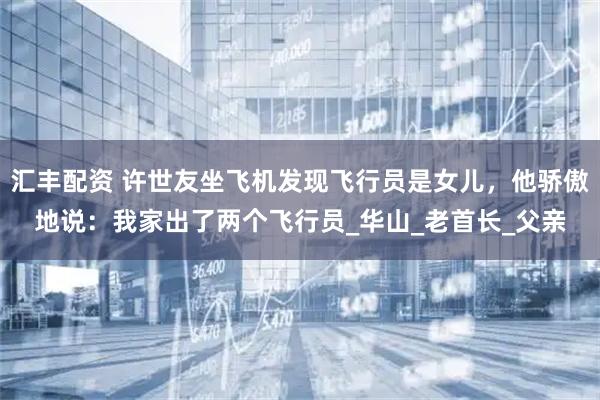 汇丰配资 许世友坐飞机发现飞行员是女儿，他骄傲地说：我家出了两个飞行员_华山_老首长_父亲