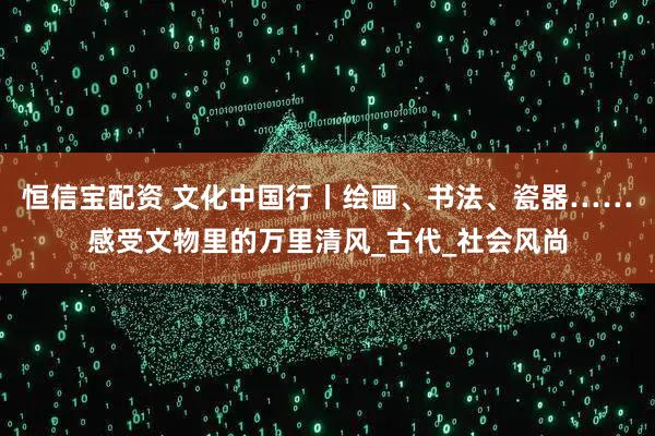 恒信宝配资 文化中国行丨绘画、书法、瓷器……感受文物里的万里清风_古代_社会风尚