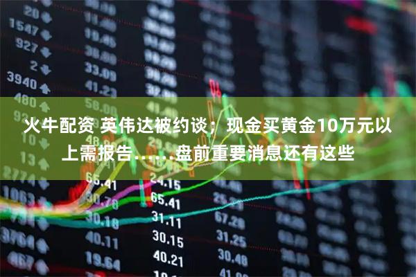 火牛配资 英伟达被约谈；现金买黄金10万元以上需报告……盘前重要消息还有这些