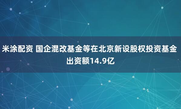 米涂配资 国企混改基金等在北京新设股权投资基金 出资额14.9亿