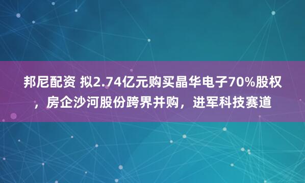 邦尼配资 拟2.74亿元购买晶华电子70%股权，房企沙河股份跨界并购，进军科技赛道