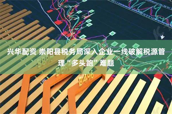 兴华配资 崇阳县税务局深入企业一线破解税源管理“多头跑”难题