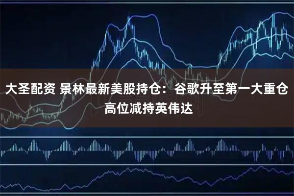 大圣配资 景林最新美股持仓：谷歌升至第一大重仓 高位减持英伟达