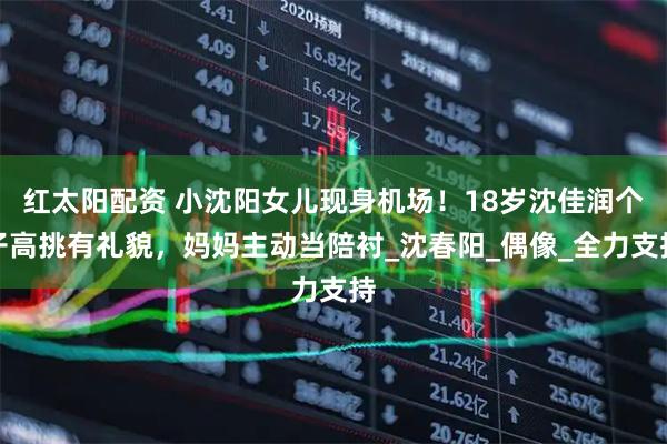 红太阳配资 小沈阳女儿现身机场！18岁沈佳润个子高挑有礼貌，妈妈主动当陪衬_沈春阳_偶像_全力支持