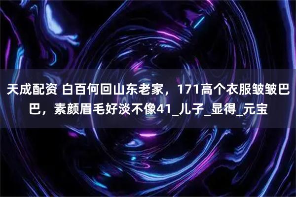 天成配资 白百何回山东老家，171高个衣服皱皱巴巴，素颜眉毛好淡不像41_儿子_显得_元宝