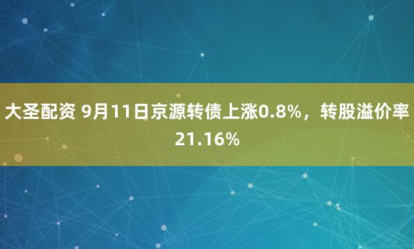 大圣配资 9月11日京源转债上涨0.8%，转股溢价率21.16%