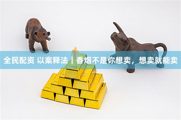 全民配资 以案释法｜香烟不是你想卖，想卖就能卖