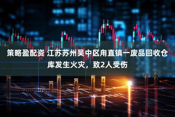 策略盈配资 江苏苏州吴中区甪直镇一废品回收仓库发生火灾，致2人受伤