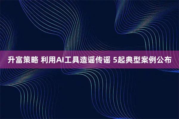 升富策略 利用AI工具造谣传谣 5起典型案例公布